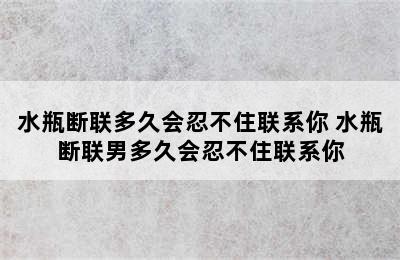 水瓶断联多久会忍不住联系你 水瓶断联男多久会忍不住联系你